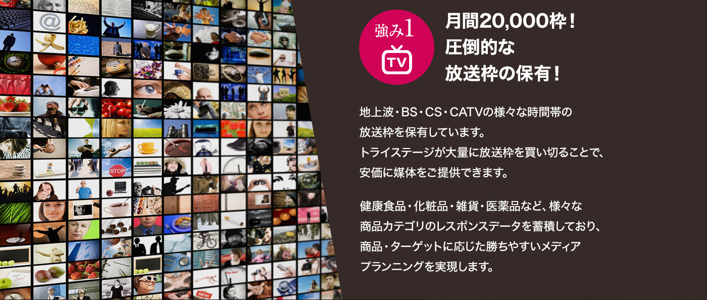 強み1 月間20,000枠！圧倒的な放送枠の保有！ 地上波・BS・CS・CATVの様々な時間帯の放送枠を保有しています。トライステージが大量に放送枠を買い切ることで、安価に媒体をご提供できます。健康食品・化粧品・雑貨・医薬品など、様々な商品カテゴリのレスポンスデータを蓄積しており、商品・ターゲットに応じた勝ちやすいメディアプランニングを実現します。